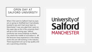 OPEN DAY AT
SALFORD UNIVERSITY
When I first went to Salford I had my eyes
set on going to Sheffield but I had already
booked to go and I had never been to
Manchester. I was very glad that I went on
this open day as this is the university that I
will go to this coming year. Salford
University has some buildings on Media
City where the middle of Journalism is. All
the lecturers have experience in the media,
some who are still working in the industry.
There equipment are up to top quality and
are a upcoming university.
 