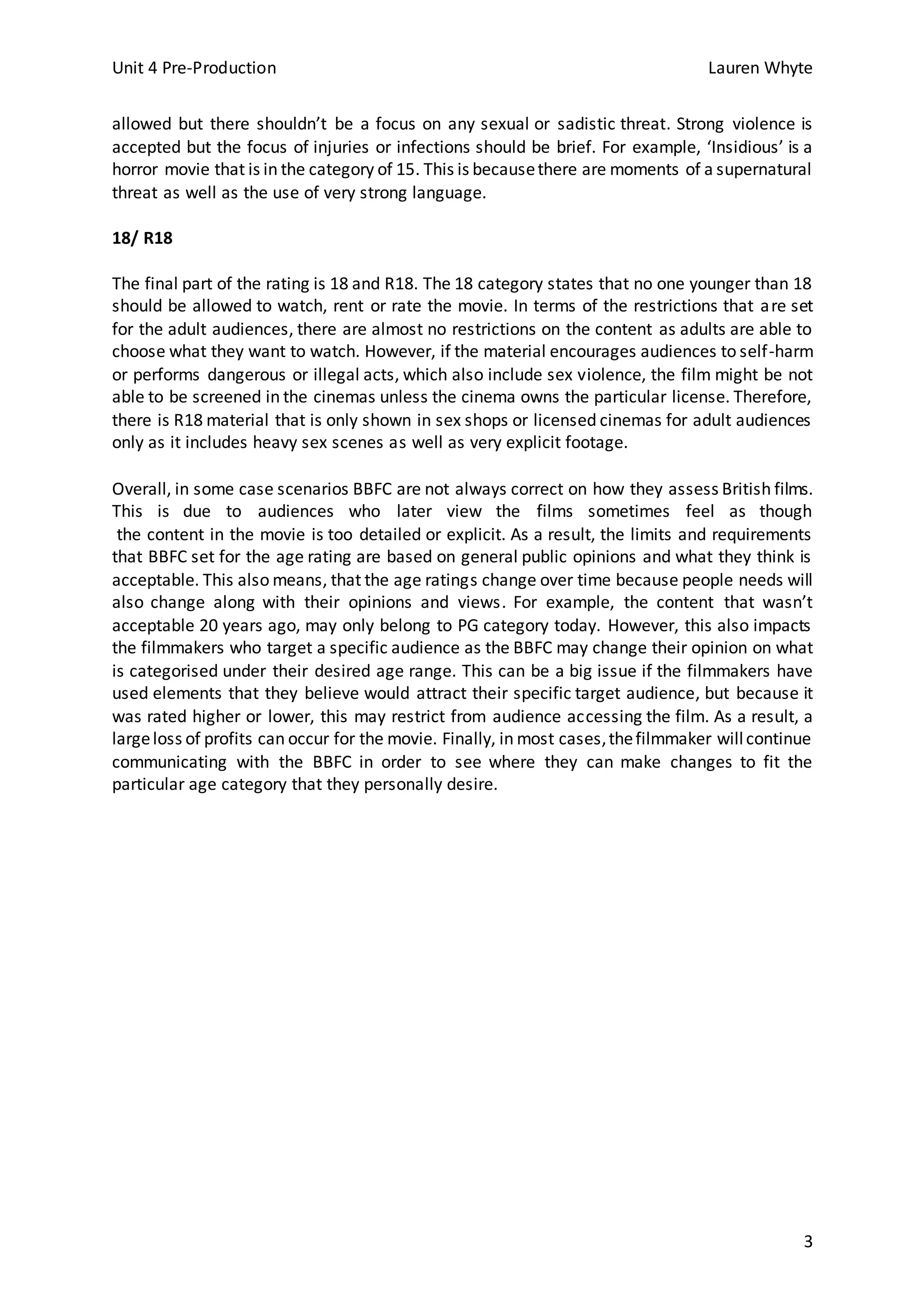 Unit 4 Pre-Production Lauren Whyte
3
allowed but there shouldn’t be a focus on any sexual or sadistic threat. Strong violence is
accepted but the focus of injuries or infections should be brief. For example, ‘Insidious’ is a
horror movie that is in the category of 15. This is becausethere are moments of a supernatural
threat as well as the use of very strong language.
18/ R18
The final part of the rating is 18 and R18. The 18 category states that no one younger than 18
should be allowed to watch, rent or rate the movie. In terms of the restrictions that are set
for the adult audiences, there are almost no restrictions on the content as adults are able to
choose what they want to watch. However, if the material encourages audiences to self-harm
or performs dangerous or illegal acts, which also include sex violence, the film might be not
able to be screened in the cinemas unless the cinema owns the particular license. Therefore,
there is R18 material that is only shown in sex shops or licensed cinemas for adult audiences
only as it includes heavy sex scenes as well as very explicit footage.
Overall, in some case scenarios BBFC are not always correct on how they assess British films.
This is due to audiences who later view the films sometimes feel as though
the content in the movie is too detailed or explicit. As a result, the limits and requirements
that BBFC set for the age rating are based on general public opinions and what they think is
acceptable. This also means, that the age ratings change over time because people needs will
also change along with their opinions and views. For example, the content that wasn’t
acceptable 20 years ago, may only belong to PG category today. However, this also impacts
the filmmakers who target a specific audience as the BBFC may change their opinion on what
is categorised under their desired age range. This can be a big issue if the filmmakers have
used elements that they believe would attract their specific target audience, but because it
was rated higher or lower, this may restrict from audience accessing the film. As a result, a
largeloss of profits can occur for the movie. Finally, in most cases,thefilmmaker willcontinue
communicating with the BBFC in order to see where they can make changes to fit the
particular age category that they personally desire.
 
