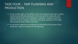 TASK FOUR - FMP PLANNING AND
PRODUCTION.
 In this context refers to the ability to plan and organise work within a given
timeframe and efficient production of outcomes both individually and
collaboratively, likely to be evidenced in calendars, schedules, personal
reflective journals, images, notebooks, recordings, artefacts and through
other practical media related outcomes.
 As you know, effective pre-production is essential for the success of any
production. Address and plan for the following:
 