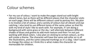 Colour schemes
• For my use of colour, I want to make the pages stand out with bright
vibrant tones, but as there will be different places that the character visits
on each page, there will be different colours used to portray this. My plan
is to involve a lot of colour, and a variety of colours but all vibrant and eye
catching. I also tend to use different tones of the same colour as that fits
with my kind of style I like to work with. For example, if I am doing a
background with some grass or the sky, I will alternate between different
shades of blues and greens to add more texture and then I’m not just
working with block colors. I also plan on sticking to certain colours, as this
will create a theme. The character will have the same red collar on in all
the illustrations, and the same coloured markings as it’s a dog. I don’t want
to change the colour as I think this is what makes the character so
memorable for children.
 