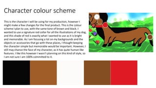 Character colour scheme
This is the character I will be using for my production, however I
might make a few changes for the final product. This is the colour
scheme I plan to use, with the same tone of brown and black. I
wanted to use a signature red collar for all the illustrations of my dog,
and this shade of red is exactly what I wanted to use as it is bright
and memorable. As I am focusing a lot on my backgrounds and the
objects or accessories that go with these places, I thought keeping
the character simple but memorable would be important. However, I
still may chance the face of my character, as it has quite human like
features. I like this however I wasn’t planning on this kind of style, so
I am not sure I am 100% committed to it.
 