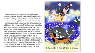 I spent a while practicing with creating this pre-
production piece. I knew after I had done research
on other existing products that I wanted to include
space as one of my places that my character visits, as
I feel this appeals to children and is a fun feature to
add to my story. I started off with creating a small sky
with different tones of blue and adding stars and
white specs to the background. I then went onto
filter gallery to play around with the brush strokes.
This created the different angles and blurred strokes
which I plan to use my final production. I then
enlarged this drawing and turned down the opacity. I
then decided to overlap layers to create this depth to
the illustration, as it creates shadows and a 3D effect.
I then decided to draw a rocket and place it in the
sky, with my character at the bottom of the page
 