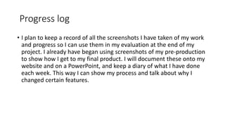 Progress log
• I plan to keep a record of all the screenshots I have taken of my work
and progress so I can use them in my evaluation at the end of my
project. I already have began using screenshots of my pre-production
to show how I get to my final product. I will document these onto my
website and on a PowerPoint, and keep a diary of what I have done
each week. This way I can show my process and talk about why I
changed certain features.
 