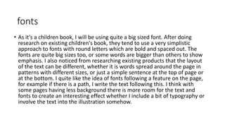 fonts
• As it’s a children book, I will be using quite a big sized font. After doing
research on existing children's book, they tend to use a very simplistic
approach to fonts with round letters which are bold and spaced out. The
fonts are quite big sizes too, or some words are bigger than others to show
emphasis. I also noticed from researching existing products that the layout
of the text can be different, whether it is words spread around the page in
patterns with different sizes, or just a simple sentence at the top of page or
at the bottom. I quite like the idea of fonts following a feature on the page,
for example if there is a path, I write the text following this. I think with
some pages having less background there is more room for the text and
fonts to create an interesting effect whether I include a bit of typography or
involve the text into the illustration somehow.
 