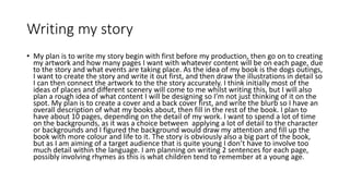 Writing my story
• My plan is to write my story begin with first before my production, then go on to creating
my artwork and how many pages I want with whatever content will be on each page, due
to the story and what events are taking place. As the idea of my book is the dogs outings,
I want to create the story and write it out first, and then draw the illustrations in detail so
I can then connect the artwork to the the story accurately. I think initially most of the
ideas of places and different scenery will come to me whilst writing this, but I will also
plan a rough idea of what content I will be designing so I’m not just thinking of it on the
spot. My plan is to create a cover and a back cover first, and write the blurb so I have an
overall description of what my books about, then fill in the rest of the book. I plan to
have about 10 pages, depending on the detail of my work. I want to spend a lot of time
on the backgrounds, as it was a choice between applying a lot of detail to the character
or backgrounds and I figured the background would draw my attention and fill up the
book with more colour and life to it. The story is obviously also a big part of the book,
but as I am aiming of a target audience that is quite young I don’t have to involve too
much detail within the language. I am planning on writing 2 sentences for each page,
possibly involving rhymes as this is what children tend to remember at a young age.
 