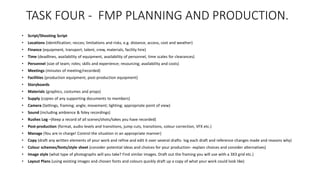 TASK FOUR - FMP PLANNING AND PRODUCTION.
• Script/Shooting Script
• Locations (identification; recces; limitations and risks, e.g. distance, access, cost and weather)
• Finance (equipment, transport, talent, crew, materials, facility hire)
• Time (deadlines, availability of equipment, availability of personnel, time scales for clearances)
• Personnel (size of team; roles; skills and experience; resourcing; availability and costs)
• Meetings (minutes of meeting/recorded)
• Facilities (production equipment, post-production equipment)
• Storyboards
• Materials (graphics, costumes and props)
• Supply (copies of any supporting documents to members)
• Camera (Settings, framing; angle; movement; lighting; appropriate point of view)
• Sound (including ambience & foley recordings)
• Rushes Log –(Keep a record of all scenes/shots/takes you have recorded)
• Post-production (format, audio levels and transitions, jump cuts, transitions, colour correction, VFX etc.)
• Manage (You are in charge! Control the situation in an appropriate manner)
• Copy (draft any written elements of your work and refine and edit it over several drafts- log each draft and reference changes made and reasons why)
• Colour schemes/fonts/style sheet (consider potential ideas and choices for your production- explain choices and consider alternatives)
• Image style (what type of photographs will you take? Find similar images. Draft out the framing you will use with a 3X3 grid etc.)
• Layout Plans (using existing images and chosen fonts and colours quickly draft up a copy of what your work could look like)
 