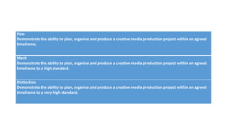 Pass
Demonstrate the ability to plan, organise and produce a creative media production project within an agreed
timeframe.
Merit
Demonstrate the ability to plan, organise and produce a creative media production project within an agreed
timeframe to a high standard.
Distinction
Demonstrate the ability to plan, organise and produce a creative media production project within an agreed
timeframe to a very high standard.
 