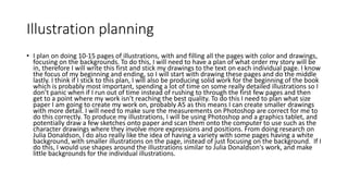 Illustration planning
• I plan on doing 10-15 pages of illustrations, with and filling all the pages with color and drawings,
focusing on the backgrounds. To do this, I will need to have a plan of what order my story will be
in, therefore I will write this first and stick my drawings to the text on each individual page. I know
the focus of my beginning and ending, so I will start with drawing these pages and do the middle
lastly. I think if I stick to this plan, I will also be producing solid work for the beginning of the book
which is probably most important, spending a lot of time on some really detailed illustrations so I
don’t panic when if I run out of time instead of rushing to through the first few pages and then
get to a point where my work isn't reaching the best quality. To do this I need to plan what size
paper I am going to create my work on, probably A5 as this means I can create smaller drawings
with more detail. I will need to make sure the measurements on Photoshop are correct for me to
do this correctly. To produce my illustrations, I will be using Photoshop and a graphics tablet, and
potentially draw a few sketches onto paper and scan them onto the computer to use such as the
character drawings where they involve more expressions and positions. From doing research on
Julia Donaldson, I do also really like the idea of having a variety with some pages having a white
background, with smaller illustrations on the page, instead of just focusing on the background. If I
do this, I would use shapes around the illustrations similar to Julia Donaldson's work, and make
little backgrounds for the individual illustrations.
 