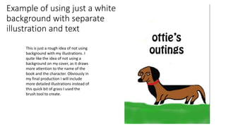 Example of using just a white
background with separate
illustration and text
This is just a rough idea of not using
background with my illustrations. I
quite like the idea of not using a
background on my cover, as it draws
more attention to the name of the
book and the character. Obviously in
my final production I will include
more detailed illustrations instead of
this quick bit of grass I used the
brush tool to create.
 