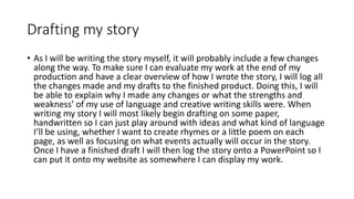 Drafting my story
• As I will be writing the story myself, it will probably include a few changes
along the way. To make sure I can evaluate my work at the end of my
production and have a clear overview of how I wrote the story, I will log all
the changes made and my drafts to the finished product. Doing this, I will
be able to explain why I made any changes or what the strengths and
weakness’ of my use of language and creative writing skills were. When
writing my story I will most likely begin drafting on some paper,
handwritten so I can just play around with ideas and what kind of language
I’ll be using, whether I want to create rhymes or a little poem on each
page, as well as focusing on what events actually will occur in the story.
Once I have a finished draft I will then log the story onto a PowerPoint so I
can put it onto my website as somewhere I can display my work.
 