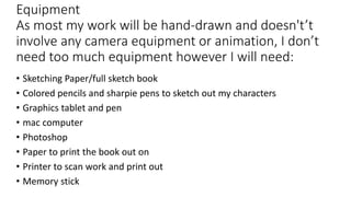 Equipment
As most my work will be hand-drawn and doesn't’t
involve any camera equipment or animation, I don’t
need too much equipment however I will need:
• Sketching Paper/full sketch book
• Colored pencils and sharpie pens to sketch out my characters
• Graphics tablet and pen
• mac computer
• Photoshop
• Paper to print the book out on
• Printer to scan work and print out
• Memory stick
 