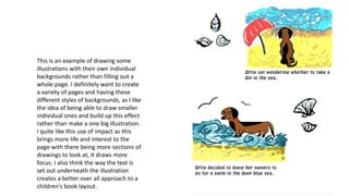 This is an example of drawing some
illustrations with their own individual
backgrounds rather than filling out a
whole page. I definitely want to create
a variety of pages and having these
different styles of backgrounds, as I like
the idea of being able to draw smaller
individual ones and build up this effect
rather than make a one big illustration.
I quite like this use of impact as this
brings more life and interest to the
page with there being more sections of
drawings to look at, it draws more
focus. I also think the way the text is
set out underneath the illustration
creates a better over all approach to a
children's book layout.
 