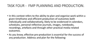 TASK FOUR - FMP PLANNING AND PRODUCTION.
• In this context refers to the ability to plan and organise work within a
given timeframe and efficient production of outcomes both
individually and collaboratively, likely to be evidenced in calendars,
schedules, personal reflective journals, images, notebooks,
recordings, artefacts and through other practical media related
outcomes.
• As you know, effective pre-production is essential for the success of
any production. Address and plan for the following:
 