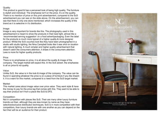 Quality:
This product is good & has a perceived look of being high quality, The furniture
is stylish and individual. The emphasise isn't on the price, it’s on the quality.
There is no mention of price on this print advertisement, compared to the ScS
advertisement you can see on the slide above. On the advertisement, you can
see that there is only one store mentioned, which increases the quality of the
brand as it is selective in it’s distribution.
Image:
Image is very important for brands like this. The photography used in this
advertisement is meant to show the products in their best light, almost like a
‘recommended serving suggestion’ on a food advert/packaging. Even the label
for the products is much more typical of a higher quality & more designer
product. Whilst the ScS couches look like they have been photographed in a
studio with studio lighting, the Nina Campbell looks like it was shot on location
with natural lighting. A much simpler and higher quality advertisement that
doesn't catch the consumers attention, it draws in the consumers attention.
Less is more for higher quality products.
Price:
There is no emphasise on price, it is all about the quality & image of the
company. The target market will expect this. In the ScS advert, the emphasise
is all on price & not quality.
Value:
Unlike ScS, the value is in the look & image of the company. The value can be
found in spending whatever the price is on a piece of furniture if you like it/want
it. It is a want for this market, compared to a need from the ScS target market.
Market:
This market cares about image value over price value. They want style & have
the money to pay for the price tag that comes with this. They want to be able to
say their product isn’t from a place like ScS & DFS.
Competition:
Not in competition with places like ScS. Their are many other luxury furniture
brands out their, although they are less known by name as they have
selective/exclusive distribution techniques. ScS is in more competition with their
competitors, than luxury brands are with one another as you can depend on the
fact their will be an audience for their product.
 