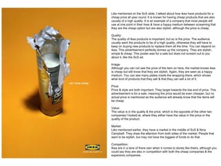 Like mentioned on the ScS slide, I talked about how ikea have products for a
cheap price all year round. It is known for having cheap products that are also
usually of a high quality. It is an example of a company that most people will
use at one point in their lives & have a happy medium between screaming that
they are the cheap option but are also stylish, although the price is cheap.
Quality:
The quality of ikea products is important, but so is the price. The audience
usually want the products to be of a high quality, otherwise they will have to
keep on buying new products to replace them all the time. You can depend on
ikea. This advertisement perfectly domes up the company. They are stylish,
simple & cheap. This poster was for a sale but does not scream out to you
about it, like the ScS ad.
Image:
Although you can not see the price of the item on here, the market knows ikea
is cheap but still know that they are stylish. Again, they are seen as a happy
medium. You can see many plates inside the wrapping there, which shows
what kind of products that they sell & that they can sell a lot of it.
Price:
Price & style are both important. They target towards the low end of price. This
advertisement is for a sale, meaning the price would be even cheaper, but no
actual price is mentioned as the audience will already know that the items will
be cheap.
Value:
The value is in the quality & the price, which is the opposite of the other two
companies I looked at, where they either have the value in the price or the
quality of the product.
Market:
Like mentioned earlier, they have a market in the middle of ScS & Nina
Campbell. They draw the attention from both sides of the market. People that
want to be stylish, but may not have the biggest of funds to do that.
Competition:
Ikea are in a lane of there own when it comes to stores like theirs, although you
could say they are also in competition with both the cheap companies & the
expensive companies.
 