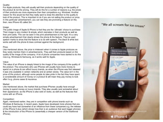 Quality:
For Apple products, they will usually sell their products depending on the quality of
the product & not the pricing. They will do this for a number of reasons e.g. the prices
of their products are more expensive than their competitors e.g. Windows. Another
reason for this would be that they really want to draw the attention to the quality &
look of the product. This is important to do if you are not selling the product on price.
In this particular advertisement, you can see they are promoting a feature on the,
then, new iPhone 4S called Siri.
Image:
The public image of Apple & iPhone is that they are the ‘ultimate’ choice to purchase.
Their image is very modern & simple, which resinates in their products as well as
their print adds. This can be seen in the print advertisement to the right. It’s a very
simple advertisement that clearly shows the phone & the feature. They’ve used
speech marks to show that the feature is to do with speech. The black & white text
works well with the phone & does contrast against the background.
Price:
Like mentioned above, the price is irrelevant when it comes to Apple produces as
they rarely mention them in advertisements. They sell their products based on the
quality & the image of the company. A lot of phone companies have started to do this
now e.g. Windows & Samsung, as it works well for Apple.
Value:
The value of an iPhone is deeply linked to the image of the company & the quality of
the product. The consumers who use iPhones will usually have more money to
spend on a phone & can afford luxury brands, as when the iPhone was first released
it was only available in certain networks and at certain stores. The value isn’t in the
price of the product, although some people do take pride in the fact they have spent
a considerable amount of money on a product & will mean they pay money to look
after it e.g. phone cases & insurance.
Market:
Like mentioned above, the market that purchase iPhones usually have enough
money to spend money on luxury brands. They also usually care somewhat about
their appearance, as the iPhone is also sold on looks, as well as the features that
come with an iPhone.
Competition:
Again, mentioned earlier, they are in competition with phone brands such as
Windows & Samsung. In recent years, Apple have developed more phones that you
could say have had somewhat of an influence from these companies e.g. the release
of the iPhone 6 plus (which shows how their is an audience that want bigger phones)
& the introduction of the iPhone 5c (essentially a cheaper version of the traditional
iPhone).
 