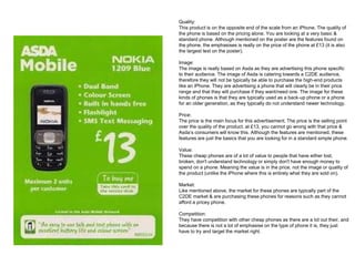 Quality:
This product is on the opposite end of the scale from an iPhone. The quality of
the phone is based on the pricing alone. You are looking at a very basic &
standard phone. Although mentioned on the poster are the features found on
the phone, the emphasises is really on the price of the phone at £13 (it is also
the largest text on the poster).
Image:
The image is really based on Asda as they are advertising this phone specific
to their audience. The image of Asda is catering towards a C2DE audience,
therefore they will not be typically be able to purchase the high-end products
like an iPhone. They are advertising a phone that will clearly be in their price
range and that they will purchase if they want/need one. The image for these
kinds of phones is that they are typically used as a back-up phone or a phone
for an older generation, as they typically do not understand newer technology.
Price:
The price is the main focus for this advertisement. The price is the selling point
over the quality of the product. at £13, you cannot go wrong with that price &
Asda’s consumers will know this. Although the features are mentioned, these
features are just the basics that you are looking for in a standard simple phone.
Value:
These cheap phones are of a lot of value to people that have either lost,
broken, don't understand technology or simply don't have enough money to
spend on a phone. Meaning the value is in the price, not the image or quality of
the product (unlike the iPhone where this is entirely what they are sold on).
Market:
Like mentioned above, the market for these phones are typically part of the
C2DE market & are purchasing these phones for reasons such as they cannot
afford a pricey phone.
Competition:
They have competition with other cheap phones as there are a lot out their, and
because there is not a lot of emphasise on the type of phone it is, they just
have to try and target the market right.
 