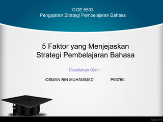 GGE 6533
 Pengajaran Strategi Pembelajaran Bahasa




 5 Faktor yang Menjejaskan
Strategi Pembelajaran Bahasa
              Disediakan Oleh :

   OSMAN BIN MUHAMMAD             P63760
 