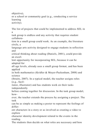objective),
or a school or community goal (e.g., conducting a service
learning
activity).
The list of projects that could be implemented to address SEL in
a
task group is endless and any activity that requires student
collabora-
tion in a small group could work. As an example, the literature
circle, a
language arts activity designed to engage students in reflection
and
critical thinking about reading (Daniels, 2001), could provide
an excel-
lent opportunity for incorporating SEL; because it can be
adapted for
all age levels, already uses a small group format, and has been
applied
in both mathematics (Kridler & Moyer-Packenham, 2008) and
science
(Straits, 2007). In a typical model, the teacher assigns roles
(e.g., facil-
itator, illustrator) and has students work on their tasks
independently
before coming together for discussion. In the task group model,
how-
ever, the teacher extends the process by assigning a project. The
task
can be as simple as making a poster to represent the feelings of
differ-
ent characters in a story or as involved as creating a video to
explore
character identity development related to the events in the
reading.
The students then decide on what roles are necessary and how
 