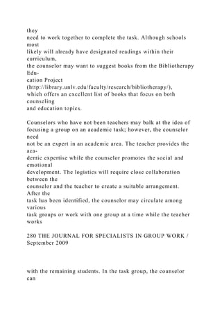 they
need to work together to complete the task. Although schools
most
likely will already have designated readings within their
curriculum,
the counselor may want to suggest books from the Bibliotherapy
Edu-
cation Project
(http://library.unlv.edu/faculty/research/bibliotherapy/),
which offers an excellent list of books that focus on both
counseling
and education topics.
Counselors who have not been teachers may balk at the idea of
focusing a group on an academic task; however, the counselor
need
not be an expert in an academic area. The teacher provides the
aca-
demic expertise while the counselor promotes the social and
emotional
development. The logistics will require close collaboration
between the
counselor and the teacher to create a suitable arrangement.
After the
task has been identified, the counselor may circulate among
various
task groups or work with one group at a time while the teacher
works
280 THE JOURNAL FOR SPECIALISTS IN GROUP WORK /
September 2009
with the remaining students. In the task group, the counselor
can
 