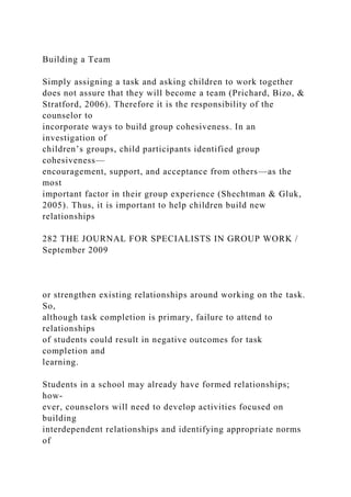 Building a Team
Simply assigning a task and asking children to work together
does not assure that they will become a team (Prichard, Bizo, &
Stratford, 2006). Therefore it is the responsibility of the
counselor to
incorporate ways to build group cohesiveness. In an
investigation of
children’s groups, child participants identified group
cohesiveness—
encouragement, support, and acceptance from others—as the
most
important factor in their group experience (Shechtman & Gluk,
2005). Thus, it is important to help children build new
relationships
282 THE JOURNAL FOR SPECIALISTS IN GROUP WORK /
September 2009
or strengthen existing relationships around working on the task.
So,
although task completion is primary, failure to attend to
relationships
of students could result in negative outcomes for task
completion and
learning.
Students in a school may already have formed relationships;
how-
ever, counselors will need to develop activities focused on
building
interdependent relationships and identifying appropriate norms
of
 