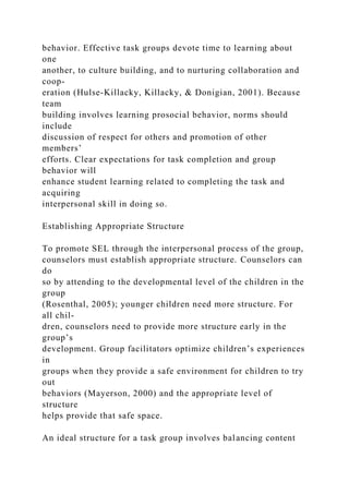behavior. Effective task groups devote time to learning about
one
another, to culture building, and to nurturing collaboration and
coop-
eration (Hulse-Killacky, Killacky, & Donigian, 2001). Because
team
building involves learning prosocial behavior, norms should
include
discussion of respect for others and promotion of other
members’
efforts. Clear expectations for task completion and group
behavior will
enhance student learning related to completing the task and
acquiring
interpersonal skill in doing so.
Establishing Appropriate Structure
To promote SEL through the interpersonal process of the group,
counselors must establish appropriate structure. Counselors can
do
so by attending to the developmental level of the children in the
group
(Rosenthal, 2005); younger children need more structure. For
all chil-
dren, counselors need to provide more structure early in the
group’s
development. Group facilitators optimize children’s experiences
in
groups when they provide a safe environment for children to try
out
behaviors (Mayerson, 2000) and the appropriate level of
structure
helps provide that safe space.
An ideal structure for a task group involves balancing content
 
