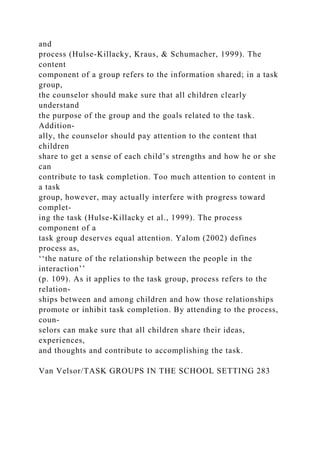 and
process (Hulse-Killacky, Kraus, & Schumacher, 1999). The
content
component of a group refers to the information shared; in a task
group,
the counselor should make sure that all children clearly
understand
the purpose of the group and the goals related to the task.
Addition-
ally, the counselor should pay attention to the content that
children
share to get a sense of each child’s strengths and how he or she
can
contribute to task completion. Too much attention to content in
a task
group, however, may actually interfere with progress toward
complet-
ing the task (Hulse-Killacky et al., 1999). The process
component of a
task group deserves equal attention. Yalom (2002) defines
process as,
‘‘the nature of the relationship between the people in the
interaction’’
(p. 109). As it applies to the task group, process refers to the
relation-
ships between and among children and how those relationships
promote or inhibit task completion. By attending to the process,
coun-
selors can make sure that all children share their ideas,
experiences,
and thoughts and contribute to accomplishing the task.
Van Velsor/TASK GROUPS IN THE SCHOOL SETTING 283
 