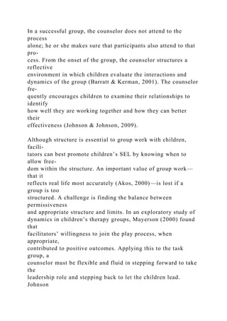In a successful group, the counselor does not attend to the
process
alone; he or she makes sure that participants also attend to that
pro-
cess. From the onset of the group, the counselor structures a
reflective
environment in which children evaluate the interactions and
dynamics of the group (Barratt & Kerman, 2001). The counselor
fre-
quently encourages children to examine their relationships to
identify
how well they are working together and how they can better
their
effectiveness (Johnson & Johnson, 2009).
Although structure is essential to group work with children,
facili-
tators can best promote children’s SEL by knowing when to
allow free-
dom within the structure. An important value of group work—
that it
reflects real life most accurately (Akos, 2000)—is lost if a
group is too
structured. A challenge is finding the balance between
permissiveness
and appropriate structure and limits. In an exploratory study of
dynamics in children’s therapy groups, Mayerson (2000) found
that
facilitators’ willingness to join the play process, when
appropriate,
contributed to positive outcomes. Applying this to the task
group, a
counselor must be flexible and fluid in stepping forward to take
the
leadership role and stepping back to let the children lead.
Johnson
 