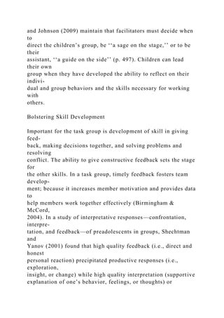and Johnson (2009) maintain that facilitators must decide when
to
direct the children’s group, be ‘‘a sage on the stage,’’ or to be
their
assistant, ‘‘a guide on the side’’ (p. 497). Children can lead
their own
group when they have developed the ability to reflect on their
indivi-
dual and group behaviors and the skills necessary for working
with
others.
Bolstering Skill Development
Important for the task group is development of skill in giving
feed-
back, making decisions together, and solving problems and
resolving
conflict. The ability to give constructive feedback sets the stage
for
the other skills. In a task group, timely feedback fosters team
develop-
ment; because it increases member motivation and provides data
to
help members work together effectively (Birmingham &
McCord,
2004). In a study of interpretative responses—confrontation,
interpre-
tation, and feedback—of preadolescents in groups, Shechtman
and
Yanov (2001) found that high quality feedback (i.e., direct and
honest
personal reaction) precipitated productive responses (i.e.,
exploration,
insight, or change) while high quality interpretation (supportive
explanation of one’s behavior, feelings, or thoughts) or
 