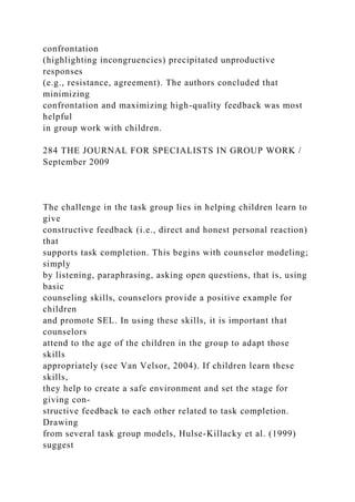 confrontation
(highlighting incongruencies) precipitated unproductive
responses
(e.g., resistance, agreement). The authors concluded that
minimizing
confrontation and maximizing high-quality feedback was most
helpful
in group work with children.
284 THE JOURNAL FOR SPECIALISTS IN GROUP WORK /
September 2009
The challenge in the task group lies in helping children learn to
give
constructive feedback (i.e., direct and honest personal reaction)
that
supports task completion. This begins with counselor modeling;
simply
by listening, paraphrasing, asking open questions, that is, using
basic
counseling skills, counselors provide a positive example for
children
and promote SEL. In using these skills, it is important that
counselors
attend to the age of the children in the group to adapt those
skills
appropriately (see Van Velsor, 2004). If children learn these
skills,
they help to create a safe environment and set the stage for
giving con-
structive feedback to each other related to task completion.
Drawing
from several task group models, Hulse-Killacky et al. (1999)
suggest
 