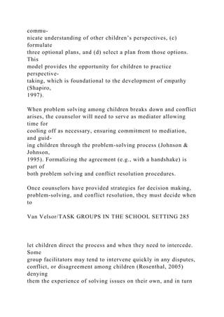 commu-
nicate understanding of other children’s perspectives, (c)
formulate
three optional plans, and (d) select a plan from those options.
This
model provides the opportunity for children to practice
perspective-
taking, which is foundational to the development of empathy
(Shapiro,
1997).
When problem solving among children breaks down and conflict
arises, the counselor will need to serve as mediator allowing
time for
cooling off as necessary, ensuring commitment to mediation,
and guid-
ing children through the problem-solving process (Johnson &
Johnson,
1995). Formalizing the agreement (e.g., with a handshake) is
part of
both problem solving and conflict resolution procedures.
Once counselors have provided strategies for decision making,
problem-solving, and conflict resolution, they must decide when
to
Van Velsor/TASK GROUPS IN THE SCHOOL SETTING 285
let children direct the process and when they need to intercede.
Some
group facilitators may tend to intervene quickly in any disputes,
conflict, or disagreement among children (Rosenthal, 2005)
denying
them the experience of solving issues on their own, and in turn
 