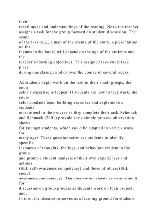 their
reactions to and understandings of the reading. Next, the teacher
assigns a task for the group focused on student discussion. The
scope
of the task (e.g., a map of the events of the story, a presentation
on the
themes in the book) will depend on the age of the students and
the
teacher’s learning objectives. This assigned task could take
place
during one class period or over the course of several weeks.
As students begin work on the task in their small groups, the
coun-
selor’s expertise is tapped. If students are new to teamwork, the
coun-
selor conducts team building exercises and explains how
students
must attend to the process as they complete their task. Schmuck
and Schmuck (2001) provide some simple process observation
sheets
for younger students, which could be adapted in various ways
for
many ages. These questionnaires ask students to identify
specific
instances of thoughts, feelings, and behaviors evident in the
group
and promote student analysis of their own experiences and
actions
(SEL self-awareness competency) and those of others (SEL
social
awareness competency). The observation sheets serve as stimuli
for
discussion on group process as students work on their project,
and,
in turn, the discussion serves as a learning ground for students
 
