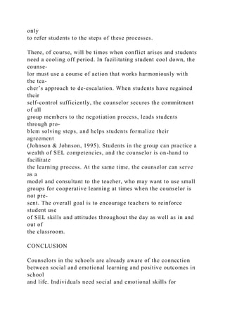 only
to refer students to the steps of these processes.
There, of course, will be times when conflict arises and students
need a cooling off period. In facilitating student cool down, the
counse-
lor must use a course of action that works harmoniously with
the tea-
cher’s approach to de-escalation. When students have regained
their
self-control sufficiently, the counselor secures the commitment
of all
group members to the negotiation process, leads students
through pro-
blem solving steps, and helps students formalize their
agreement
(Johnson & Johnson, 1995). Students in the group can practice a
wealth of SEL competencies, and the counselor is on-hand to
facilitate
the learning process. At the same time, the counselor can serve
as a
model and consultant to the teacher, who may want to use small
groups for cooperative learning at times when the counselor is
not pre-
sent. The overall goal is to encourage teachers to reinforce
student use
of SEL skills and attitudes throughout the day as well as in and
out of
the classroom.
CONCLUSION
Counselors in the schools are already aware of the connection
between social and emotional learning and positive outcomes in
school
and life. Individuals need social and emotional skills for
 