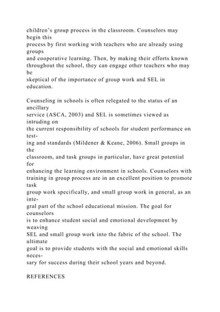 children’s group process in the classroom. Counselors may
begin this
process by first working with teachers who are already using
groups
and cooperative learning. Then, by making their efforts known
throughout the school, they can engage other teachers who may
be
skeptical of the importance of group work and SEL in
education.
Counseling in schools is often relegated to the status of an
ancillary
service (ASCA, 2003) and SEL is sometimes viewed as
intruding on
the current responsibility of schools for student performance on
test-
ing and standards (Mildener & Keane, 2006). Small groups in
the
classroom, and task groups in particular, have great potential
for
enhancing the learning environment in schools. Counselors with
training in group process are in an excellent position to promote
task
group work specifically, and small group work in general, as an
inte-
gral part of the school educational mission. The goal for
counselors
is to enhance student social and emotional development by
weaving
SEL and small group work into the fabric of the school. The
ultimate
goal is to provide students with the social and emotional skills
neces-
sary for success during their school years and beyond.
REFERENCES
 