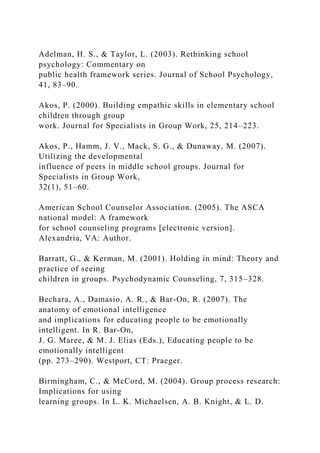 Adelman, H. S., & Taylor, L. (2003). Rethinking school
psychology: Commentary on
public health framework series. Journal of School Psychology,
41, 83–90.
Akos, P. (2000). Building empathic skills in elementary school
children through group
work. Journal for Specialists in Group Work, 25, 214–223.
Akos, P., Hamm, J. V., Mack, S. G., & Dunaway, M. (2007).
Utilizing the developmental
influence of peers in middle school groups. Journal for
Specialists in Group Work,
32(1), 51–60.
American School Counselor Association. (2005). The ASCA
national model: A framework
for school counseling programs [electronic version].
Alexandria, VA: Author.
Barratt, G., & Kerman, M. (2001). Holding in mind: Theory and
practice of seeing
children in groups. Psychodynamic Counseling, 7, 315–328.
Bechara, A., Damasio, A. R., & Bar-On, R. (2007). The
anatomy of emotional intelligence
and implications for educating people to be emotionally
intelligent. In R. Bar-On,
J. G. Maree, & M. J. Elias (Eds.), Educating people to be
emotionally intelligent
(pp. 273–290). Westport, CT: Praeger.
Birmingham, C., & McCord, M. (2004). Group process research:
Implications for using
learning groups. In L. K. Michaelsen, A. B. Knight, & L. D.
 