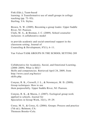 Fink (Eds.), Team-based
learning: A Transformative use of small groups in college
teaching (pp. 73–93).
Sterling, VA: Stylus.
Brown, N. W. (2009). Becoming a group leader. Upper Saddle
River, NJ: Pearson.
Clark, M. A., & Breman, J. C. (2009). School counselor
inclusion: A collaborative model
to provide academic and social-emotional support in the
classroom setting. Journal of
Counseling & Development, 87(1), 6–11.
Van Velsor/TASK GROUPS IN THE SCHOOL SETTING 289
Collaborative for Academic, Social, and Emotional Learning.
(2000–2009). What is SEL?
Skills and competencies. Retrieved April 24, 2009, from
http://www.casel.org/basics/
skills.php.
Conyne, R. K., Crowell, J. L., & Newmeyer, M. D. (2008).
Group techniques: How to use
them purposefully. Upper Saddle River, NJ: Pearson.
Conyne, R. K., & Mazza, J. (2007). Ecological group work
applied to schools. Journal for
Specialists in Group Work, 32(1), 19–29.
Corey, M. S., & Corey, G. (2006). Groups: Process and practice
(7th ed.). Belmont, CA:
Thomson Brooks=Cole.
 