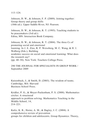 113–124.
Johnson, D. W., & Johnson, F. P. (2009). Joining together:
Group theory and group skills
(10th ed.). Upper Saddle River, NJ: Pearson.
Johnson, D. W., & Johnson, R. T. (1995). Teaching students to
be peacemakers (3rd ed.).
Edina, MN: Interaction Book Company.
Johnson, D. W., & Johnson, R. T. (2004). The three Cs of
promoting social and emotional
learning. In J. E. Zins, R. P. Weissberg, M. C. Wang, & H. J.
Walberg (Eds.), Building
academic success on social and emotional learning: What does
the research say?
(pp. 40–58). New York: Teachers College Press.
290 THE JOURNAL FOR SPECIALISTS IN GROUP WORK /
September 2009
Katzenback, J., & Smith, D. (2003). The wisdom of teams.
Cambridge, MA: Harvard
Business School Press.
Kridler, P. G., & Moyer-Packenham, P. S. (2008). Mathematics
circles: A structured
approach to problem solving. Mathematics Teaching in the
Middle School, 14,
214–221.
Kulic, K. R., Horne, A. M., & Dagley, J. C. (2004). A
comprehensive review of prevention
groups for children and adolescents. Group Dynamics: Theory,
 