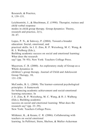 Research, & Practice,
8, 139–151.
Leichtentritt, J., & Shechtman, Z. (1998). Therapist, trainee and
child verbal response
modes in child group therapy. Group dynamics: Theory,
research and practice, 2(1),
36–47.
Lopes, P. N., & Salovey, P. (2004). Toward a broader
education: Social, emotional, and
practical skills. In J. E. Zins, R. P. Weissberg, M. C. Wang, &
H. J. Walberg (Eds.),
Building academic success on social and emotional learning:
What does the research
say? (pp. 76–93). New York: Teachers College Press.
Mayerson, C. R. (2000). An exploratory study of Group-as-a
Whole dynamics in
children’s group therapy. Journal of Child and Adolescent
Group Therapy, 10,
131–150.
McCombs, B. L. (2004). The learner-centered psychological
principles: A framework
for balancing academic achievement and social-emotional
learning outcomes. In
J. E. Zins, R. P. Weissberg, M. C. Wang, & H. J. Walberg
(Eds.), Building academic
success on social and emotional learning: What does the
research say? (pp. 23–39).
New York: Teachers College Press.
Mildener, K., & Keane, C. R. (2006). Collaborating with
teachers on social emotional
learning. In Pellitteri, Stern, Shelton, & Muller-Ackerman
 