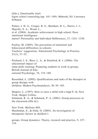 (Eds.), Emotionally intel-
ligent school counseling (pp. 141–149). Mahwah, NJ: Lawrence
Erlbaum.
Parker, J. D. A., Creque, R. E., Barnhart, D. L., Harris, J. I.,
Majeski, S. A., Wood, L.,
et al. (2004). Academic achievement in high school: Does
emotional intelligence
matter? Personality and Individual Differences, 37, 1321–1330.
Poulou, M. (2005). The prevention of emotional and
behavioural difficulties in schools:
Teachers’ suggestions. Educational Psychology in Practice,
21(1), 37–52.
Prichard, J. S., Bizo, L. A., & Stratford, R. J. (2006). The
educational impact of
team-skills training: Preparing students to work in groups.
British Journal of Edu-
cational Psychology, 76, 119–140.
Rosenthal, L. (2005). Qualifications and tasks of the therapist in
group therapy with
children. Modern Psychoanalysis, 30, 95–103.
Shapiro, L. (1997). How to raise a child with a high E. Q. New
York: Harper Collins.
Schmuck, R. A., & Schmuck, P. A. (2001). Group processes in
the classroom (8th ed.).
New York: McGraw Hill.
Shechtman, Z., & Gluk, O. (2005). An investigation of
therapeutic factors in children’s
groups. Group dynamics: Theory, research and practice, 9, 127–
134.
 