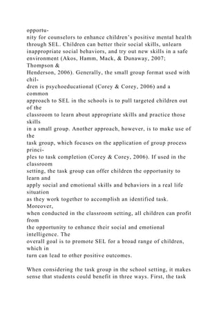 opportu-
nity for counselors to enhance children’s positive mental health
through SEL. Children can better their social skills, unlearn
inappropriate social behaviors, and try out new skills in a safe
environment (Akos, Hamm, Mack, & Dunaway, 2007;
Thompson &
Henderson, 2006). Generally, the small group format used with
chil-
dren is psychoeducational (Corey & Corey, 2006) and a
common
approach to SEL in the schools is to pull targeted children out
of the
classroom to learn about appropriate skills and practice those
skills
in a small group. Another approach, however, is to make use of
the
task group, which focuses on the application of group process
princi-
ples to task completion (Corey & Corey, 2006). If used in the
classroom
setting, the task group can offer children the opportunity to
learn and
apply social and emotional skills and behaviors in a real life
situation
as they work together to accomplish an identified task.
Moreover,
when conducted in the classroom setting, all children can profit
from
the opportunity to enhance their social and emotional
intelligence. The
overall goal is to promote SEL for a broad range of children,
which in
turn can lead to other positive outcomes.
When considering the task group in the school setting, it makes
sense that students could benefit in three ways. First, the task
 
