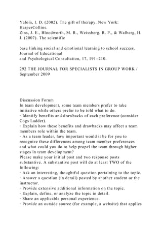 Yalom, I. D. (2002). The gift of therapy. New York:
HarperCollins.
Zins, J. E., Bloodworth, M. R., Weissberg, R. P., & Walberg, H.
J. (2007). The scientific
base linking social and emotional learning to school success.
Journal of Educational
and Psychological Consultation, 17, 191–210.
292 THE JOURNAL FOR SPECIALISTS IN GROUP WORK /
September 2009
Discussion Forum
In team development, some team members prefer to take
initiative while others prefer to be told what to do.
· Identify benefits and drawbacks of each preference (consider
Cogs Ladder).
· Explain how these benefits and drawbacks may affect a team
members role within the team.
· As a team leader, how important would it be for you to
recognize these differences among team member preferences
and what could you do to help propel the team through higher
stages in team development?
Please make your initial post and two response posts
substantive. A substantive post will do at least TWO of the
following:
· Ask an interesting, thoughtful question pertaining to the topic.
· Answer a question (in detail) posted by another student or the
instructor.
· Provide extensive additional information on the topic.
· Explain, define, or analyze the topic in detail.
· Share an applicable personal experience.
· Provide an outside source (for example, a website) that applies
 