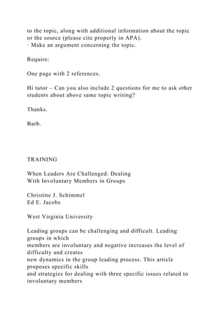 to the topic, along with additional information about the topic
or the source (please cite properly in APA).
· Make an argument concerning the topic.
Require:
One page with 2 references.
Hi tutor – Can you also include 2 questions for me to ask other
students about above same topic writing?
Thanks.
Barb.
TRAINING
When Leaders Are Challenged: Dealing
With Involuntary Members in Groups
Christine J. Schimmel
Ed E. Jacobs
West Virginia University
Leading groups can be challenging and difficult. Leading
groups in which
members are involuntary and negative increases the level of
difficulty and creates
new dynamics in the group leading process. This article
proposes specific skills
and strategies for dealing with three specific issues related to
involuntary members
 