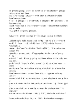 in groups: groups where all members are involuntary; groups
where some members
are involuntary; and groups with open membership where
involuntary mem-
bers join groups that are already in progress. The emphasis is on
leaders using
creative and multi-sensory interventions to insure that members
are actively
engaged in the group process.
Keywords: group leading; involuntary; negative members
According to both Association for Specialists in Group Work
(ASGW) Best Practice Guidelines (2007) and the American
Counseling
Association’s (ACA) Code of Ethics (2005), ‘‘Group leaders
screen pro-
spective group members if appropriate to the type of group
being
offered,’’ and ‘‘identify group members whose needs and goals
are com-
patible with the goals of the group’’ (p. 4). At times however
many
counselors find themselves leading very difficult groups that
involve
involuntary members—members who, as opposed to being
simply
recommended for a group and can choose whether or not to join
a
group, are mandated or assigned group membership. These types
of
groups are difficult primarily because the motivation of the
members
can be extremely low (Greenberg, 2003). Over the years when
Manuscript submitted July 14, 2010; final revision accepted
 