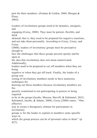 port for their members. (Fomme & Corbin, 2004; Morgan &
Flora,
2002).
Leaders of involuntary groups need to be dynamic, energetic,
and
engaging (Corey, 2008). They must be patient, flexible, and
thick
skinned; that is, they need to be prepared for negative reactions,
and not take them personally. According to Corey, Corey, and
Corey
(2008), leaders of involuntary groups must be perceptive
enough to
face the challenges that these groups present openly and be
open to
the idea that involuntary does not mean unmotivated.
Additionally,
leaders need to be prepared to cut off members when they are
being
negative or when they get off track. Finally, the leader of a
group con-
sisting of involuntary members needs to have numerous
techniques for
drawing out those members because involuntary members are
fre-
quently committed to not participating in protest to being
required
to be in the group (Jacobs, Masson, Harvill, & Schimmel, 2012;
Schimmel, Jacobs, & Adams, 2008). Corey (2008) states, ‘‘One
effective
way to create a therapeutic climate for participants in
involuntary
groups is for the leader to explain to members some specific
ways in
which the group process can be of personal value to them’’ (p.
427).
 