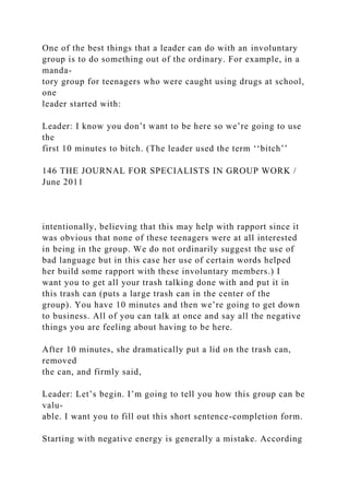 One of the best things that a leader can do with an involuntary
group is to do something out of the ordinary. For example, in a
manda-
tory group for teenagers who were caught using drugs at school,
one
leader started with:
Leader: I know you don’t want to be here so we’re going to use
the
first 10 minutes to bitch. (The leader used the term ‘‘bitch’’
146 THE JOURNAL FOR SPECIALISTS IN GROUP WORK /
June 2011
intentionally, believing that this may help with rapport since it
was obvious that none of these teenagers were at all interested
in being in the group. We do not ordinarily suggest the use of
bad language but in this case her use of certain words helped
her build some rapport with these involuntary members.) I
want you to get all your trash talking done with and put it in
this trash can (puts a large trash can in the center of the
group). You have 10 minutes and then we’re going to get down
to business. All of you can talk at once and say all the negative
things you are feeling about having to be here.
After 10 minutes, she dramatically put a lid on the trash can,
removed
the can, and firmly said,
Leader: Let’s begin. I’m going to tell you how this group can be
valu-
able. I want you to fill out this short sentence-completion form.
Starting with negative energy is generally a mistake. According
 