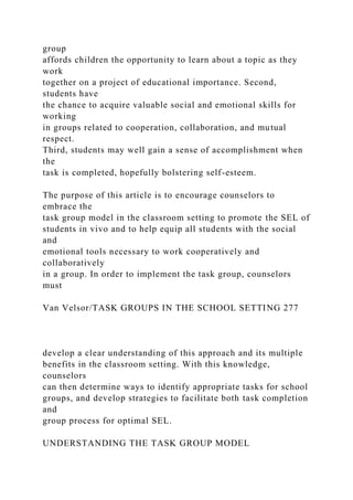 group
affords children the opportunity to learn about a topic as they
work
together on a project of educational importance. Second,
students have
the chance to acquire valuable social and emotional skills for
working
in groups related to cooperation, collaboration, and mutual
respect.
Third, students may well gain a sense of accomplishment when
the
task is completed, hopefully bolstering self-esteem.
The purpose of this article is to encourage counselors to
embrace the
task group model in the classroom setting to promote the SEL of
students in vivo and to help equip all students with the social
and
emotional tools necessary to work cooperatively and
collaboratively
in a group. In order to implement the task group, counselors
must
Van Velsor/TASK GROUPS IN THE SCHOOL SETTING 277
develop a clear understanding of this approach and its multiple
benefits in the classroom setting. With this knowledge,
counselors
can then determine ways to identify appropriate tasks for school
groups, and develop strategies to facilitate both task completion
and
group process for optimal SEL.
UNDERSTANDING THE TASK GROUP MODEL
 