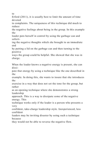to
Erford (2011), it is usually best to limit the amount of time
devoted
to complaints. The uniqueness of this technique did much to
reduce
the negative feelings about being in the group. In this example
the
leader puts herself in control by using the garbage can and
solicit-
ing the negative thoughts which she brought to an immediate
end
by putting a lid on the garbage can and then turning to the
positive
ways the group could be helpful. She showed that she was in
charge.
When the leader knows a negative energy is present, she can
dissi-
pate that energy by using a technique like the one described in
the
example. In doing this, she wants to insure that she introduces
the
exercise in a way that does not set the tone for the group, but
rather
as an opening technique where she demonstrates a strong
leadership
approach. This is a way to dissipate some of the negative
energy. This
technique works only if the leader is a person who presents a
very
confident, take-charge leadership style. Inexperienced, less
confident
leaders may be inviting disaster by using such a technique
because
they would not be able to reverse the negative flow.
 