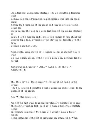 An additional unexpected strategy is to do something dramatic
such
as have someone dressed like a policeman come into the room
right
before the beginning of the group and fake an arrest or some
other dra-
matic scene. This can be a good technique if the unique strategy
is
related to the purpose and stimulates members to talk about the
desired topic (i.e., avoiding arrest, staying out trouble with the
law,
avoiding another DUI).
Using bold, vivid movie or television scenes is another way to
start
an involuntary group. If the clip is a good one, members tend to
forget
Schimmel and Jacobs/INVOLUNTARY MEMBERS IN
GROUPS 147
that they have all these negative feelings about being in the
group.
The key is to find something that is engaging and relevant to the
purpose of the group.
Use Written Exercises
One of the best ways to engage involuntary members is to give
them a brief writing task, such as to make a list or to complete
some
incomplete sentences. Members will usually make a list or
finish
some sentences if the list or sentences are interesting. When
 