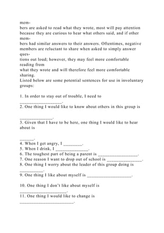 mem-
bers are asked to read what they wrote, most will pay attention
because they are curious to hear what others said, and if other
mem-
bers had similar answers to their answers. Oftentimes, negative
members are reluctant to share when asked to simply answer
ques-
tions out loud; however, they may feel more comfortable
reading from
what they wrote and will therefore feel more comfortable
sharing.
Listed below are some potential sentences for use in involuntary
groups:
1. In order to stay out of trouble, I need to
__________________.
2. One thing I would like to know about others in this group is
______________.
3. Given that I have to be here, one thing I would like to hear
about is
______.
4. When I get angry, I ________.
5. When I drink, I ______________.
6. The toughest part of being a parent is _________________.
7. One reason I want to drop out of school is _______________.
8. One thing I worry about the leader of this group doing is
__________.
9. One thing I like about myself is ___________________.
10. One thing I don’t like about myself is
____________________.
11. One thing I would like to change is
_______________________.
 