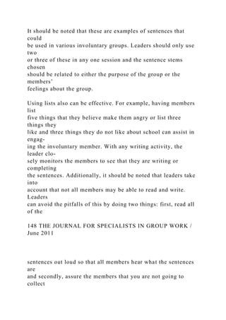 It should be noted that these are examples of sentences that
could
be used in various involuntary groups. Leaders should only use
two
or three of these in any one session and the sentence stems
chosen
should be related to either the purpose of the group or the
members’
feelings about the group.
Using lists also can be effective. For example, having members
list
five things that they believe make them angry or list three
things they
like and three things they do not like about school can assist in
engag-
ing the involuntary member. With any writing activity, the
leader clo-
sely monitors the members to see that they are writing or
completing
the sentences. Additionally, it should be noted that leaders take
into
account that not all members may be able to read and write.
Leaders
can avoid the pitfalls of this by doing two things: first, read all
of the
148 THE JOURNAL FOR SPECIALISTS IN GROUP WORK /
June 2011
sentences out loud so that all members hear what the sentences
are
and secondly, assure the members that you are not going to
collect
 